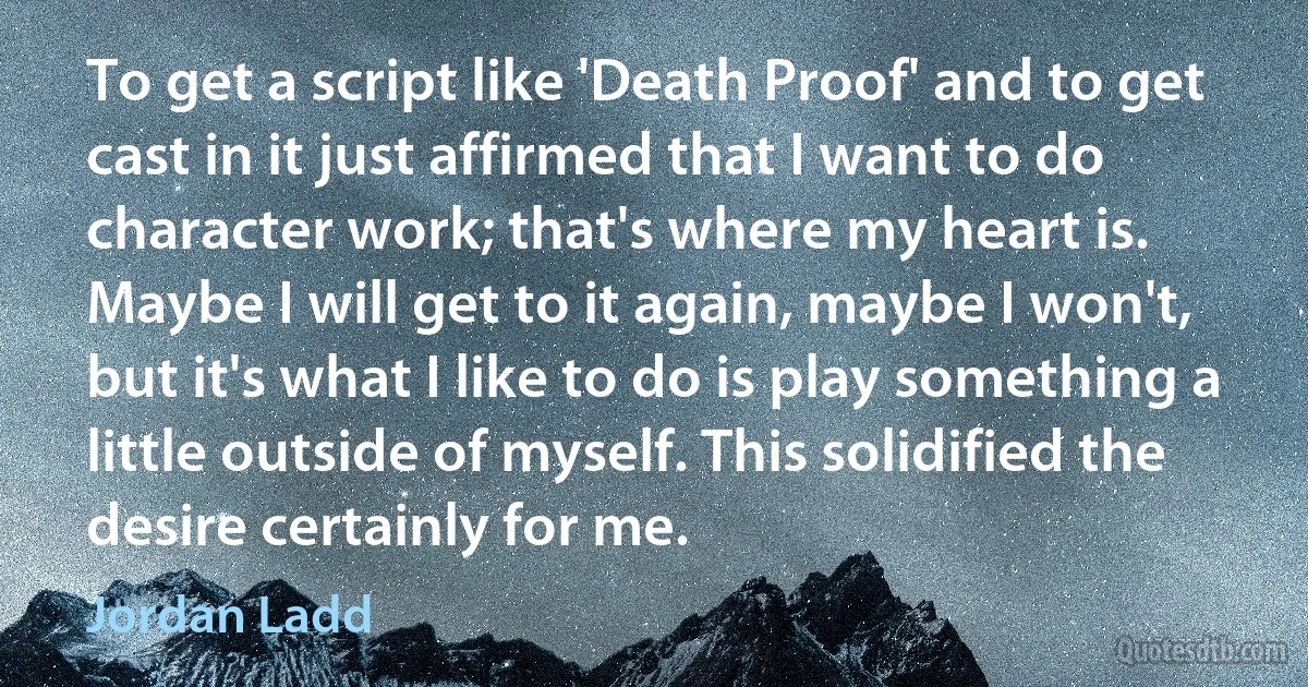 To get a script like 'Death Proof' and to get cast in it just affirmed that I want to do character work; that's where my heart is. Maybe I will get to it again, maybe I won't, but it's what I like to do is play something a little outside of myself. This solidified the desire certainly for me. (Jordan Ladd)