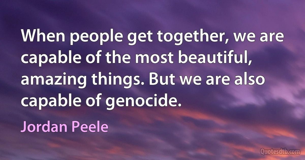 When people get together, we are capable of the most beautiful, amazing things. But we are also capable of genocide. (Jordan Peele)