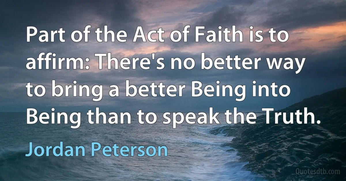 Part of the Act of Faith is to affirm: There's no better way to bring a better Being into Being than to speak the Truth. (Jordan Peterson)