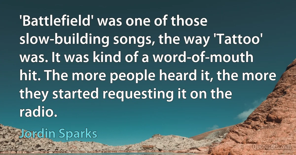 'Battlefield' was one of those slow-building songs, the way 'Tattoo' was. It was kind of a word-of-mouth hit. The more people heard it, the more they started requesting it on the radio. (Jordin Sparks)