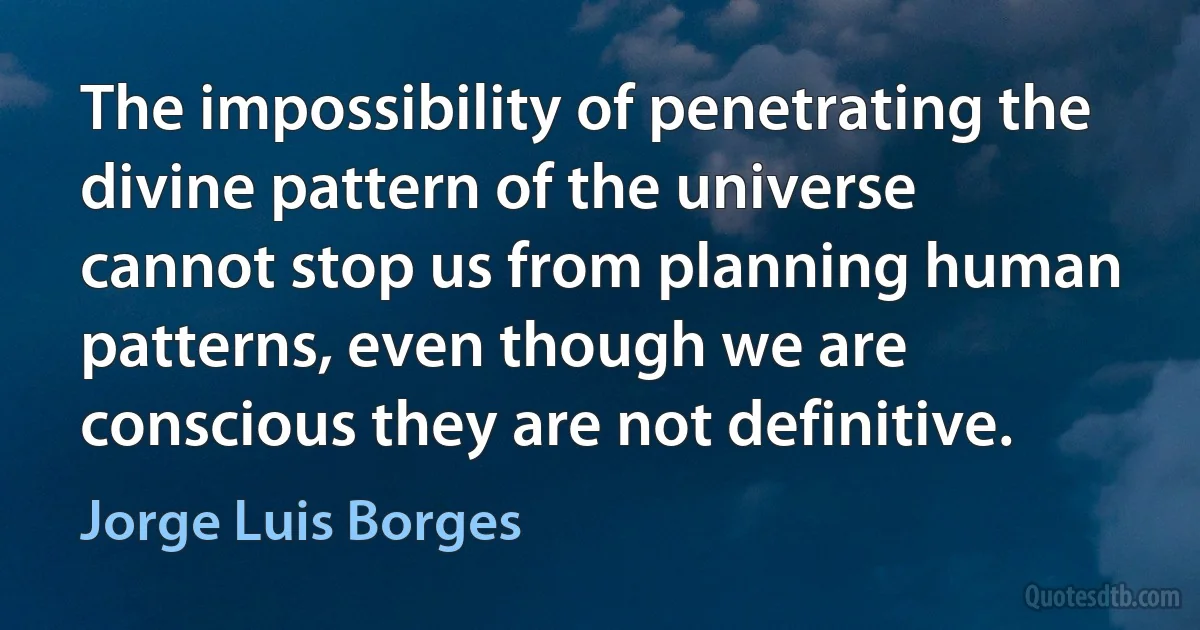 The impossibility of penetrating the divine pattern of the universe cannot stop us from planning human patterns, even though we are conscious they are not definitive. (Jorge Luis Borges)