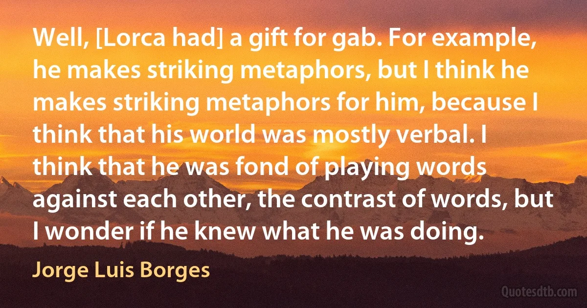 Well, [Lorca had] a gift for gab. For example, he makes striking metaphors, but I think he makes striking metaphors for him, because I think that his world was mostly verbal. I think that he was fond of playing words against each other, the contrast of words, but I wonder if he knew what he was doing. (Jorge Luis Borges)