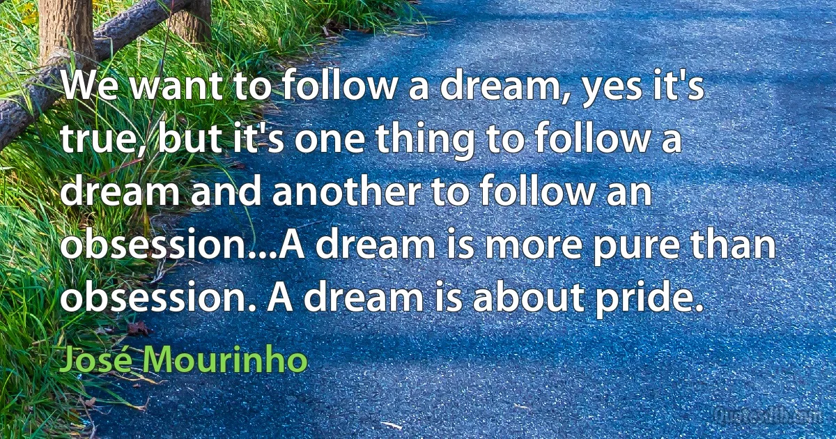 We want to follow a dream, yes it's true, but it's one thing to follow a dream and another to follow an obsession...A dream is more pure than obsession. A dream is about pride. (José Mourinho)