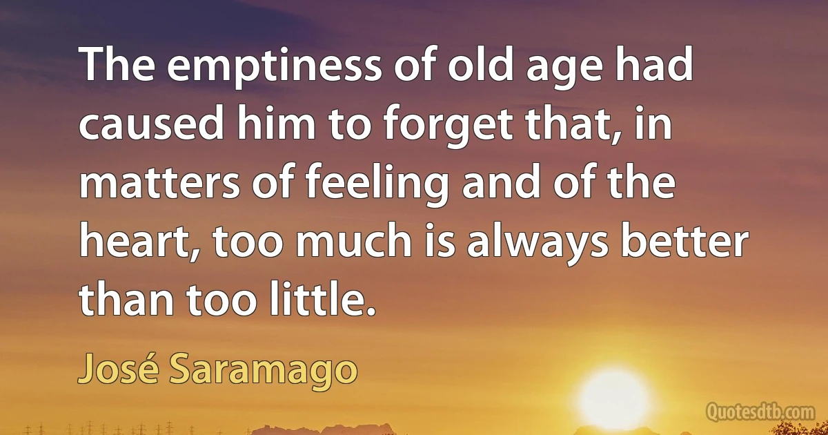 The emptiness of old age had caused him to forget that, in matters of feeling and of the heart, too much is always better than too little. (José Saramago)