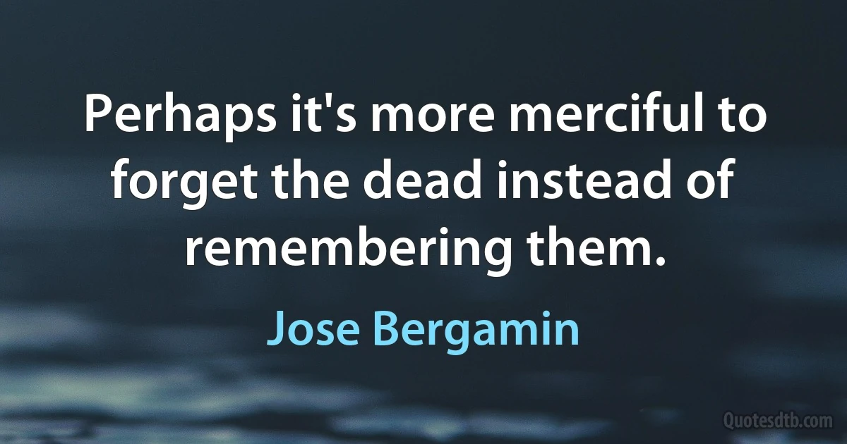 Perhaps it's more merciful to forget the dead instead of remembering them. (Jose Bergamin)