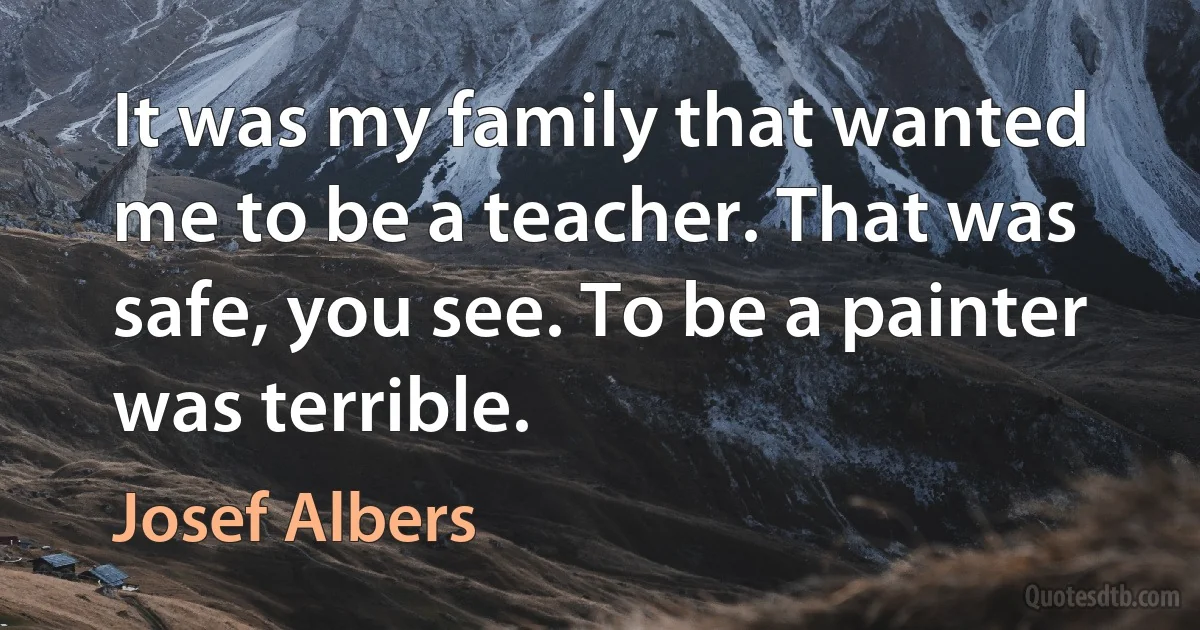 It was my family that wanted me to be a teacher. That was safe, you see. To be a painter was terrible. (Josef Albers)