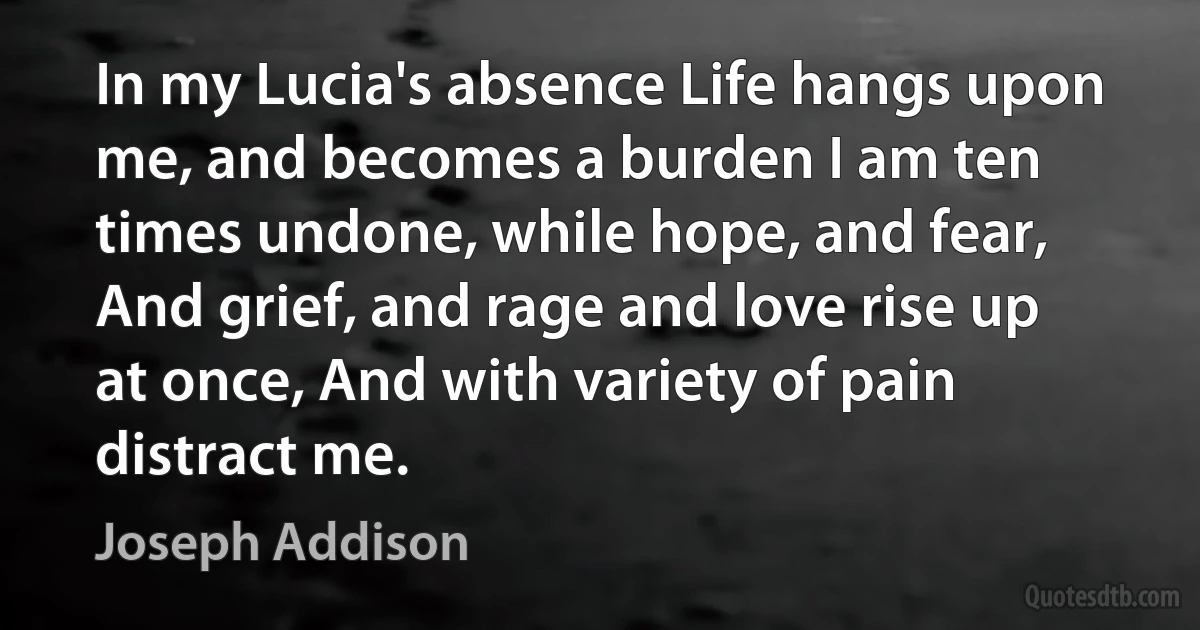 In my Lucia's absence Life hangs upon me, and becomes a burden I am ten times undone, while hope, and fear, And grief, and rage and love rise up at once, And with variety of pain distract me. (Joseph Addison)