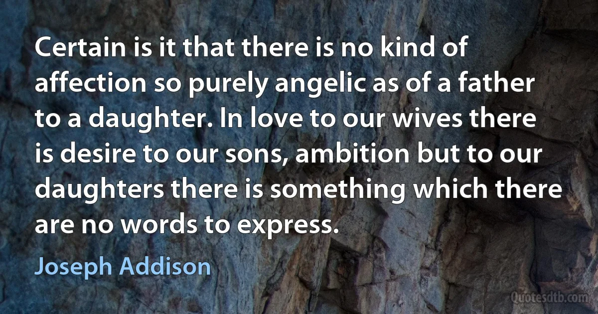 Certain is it that there is no kind of affection so purely angelic as of a father to a daughter. In love to our wives there is desire to our sons, ambition but to our daughters there is something which there are no words to express. (Joseph Addison)