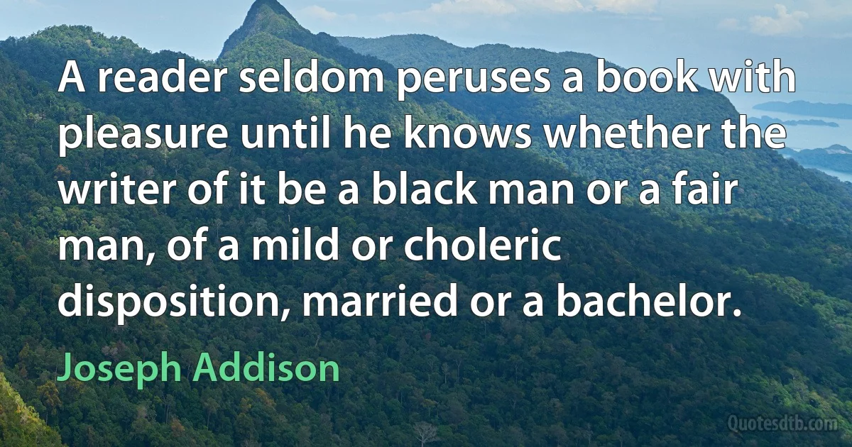 A reader seldom peruses a book with pleasure until he knows whether the writer of it be a black man or a fair man, of a mild or choleric disposition, married or a bachelor. (Joseph Addison)