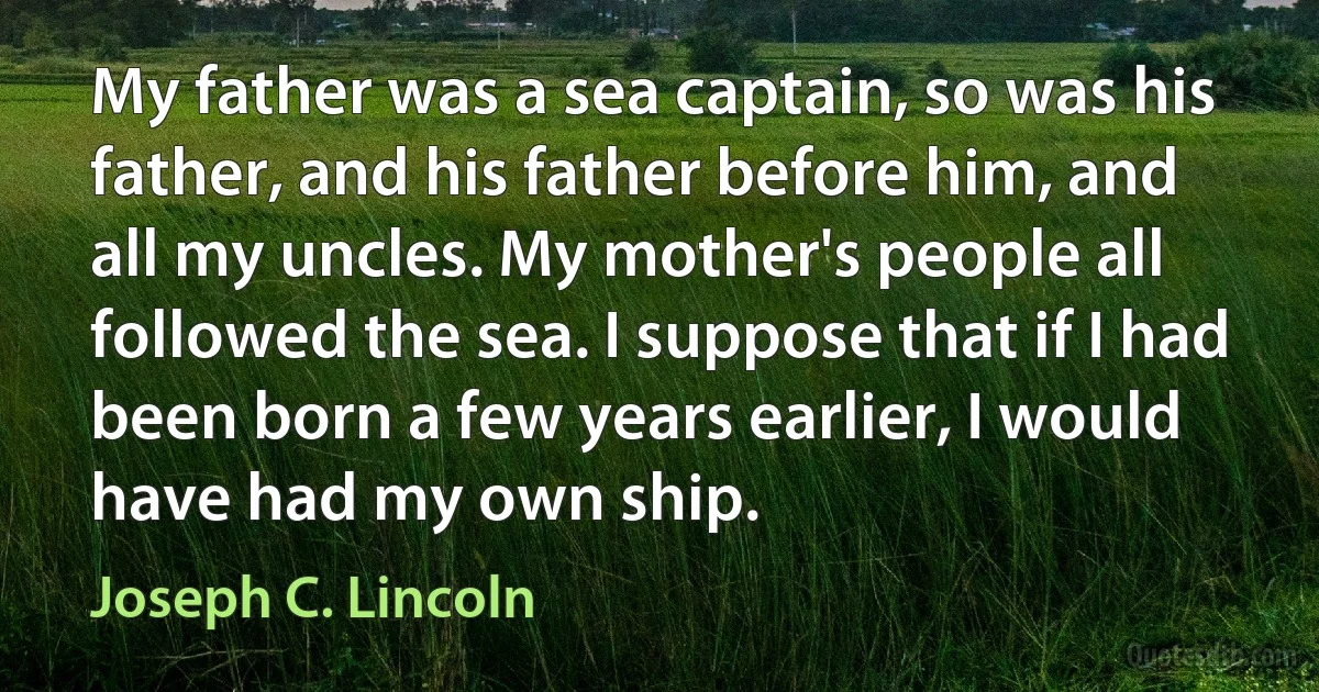 My father was a sea captain, so was his father, and his father before him, and all my uncles. My mother's people all followed the sea. I suppose that if I had been born a few years earlier, I would have had my own ship. (Joseph C. Lincoln)