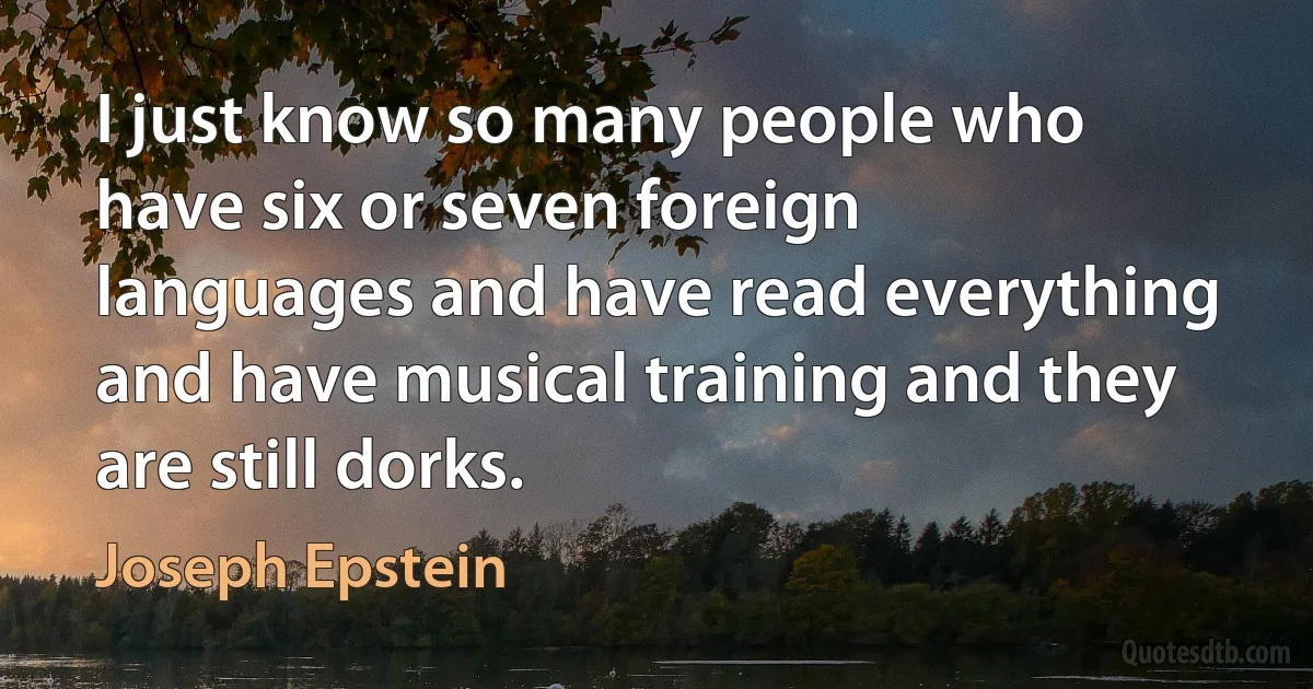 I just know so many people who have six or seven foreign languages and have read everything and have musical training and they are still dorks. (Joseph Epstein)