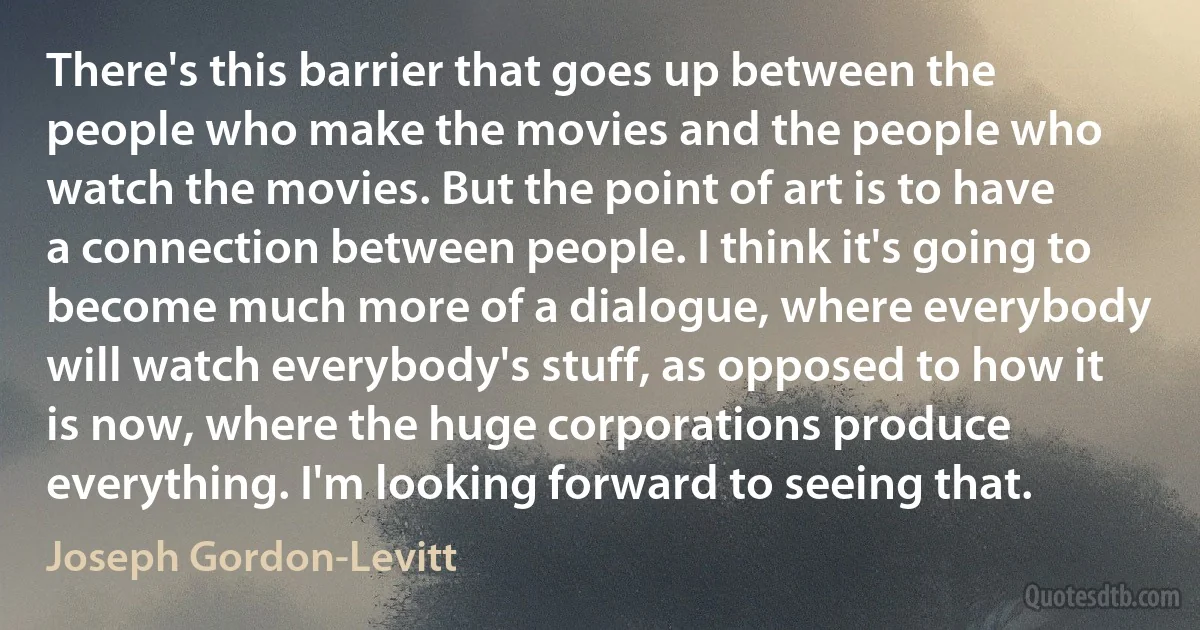 There's this barrier that goes up between the people who make the movies and the people who watch the movies. But the point of art is to have a connection between people. I think it's going to become much more of a dialogue, where everybody will watch everybody's stuff, as opposed to how it is now, where the huge corporations produce everything. I'm looking forward to seeing that. (Joseph Gordon-Levitt)