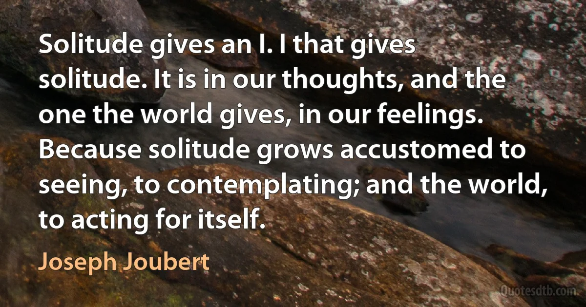 Solitude gives an I. I that gives solitude. It is in our thoughts, and the one the world gives, in our feelings. Because solitude grows accustomed to seeing, to contemplating; and the world, to acting for itself. (Joseph Joubert)