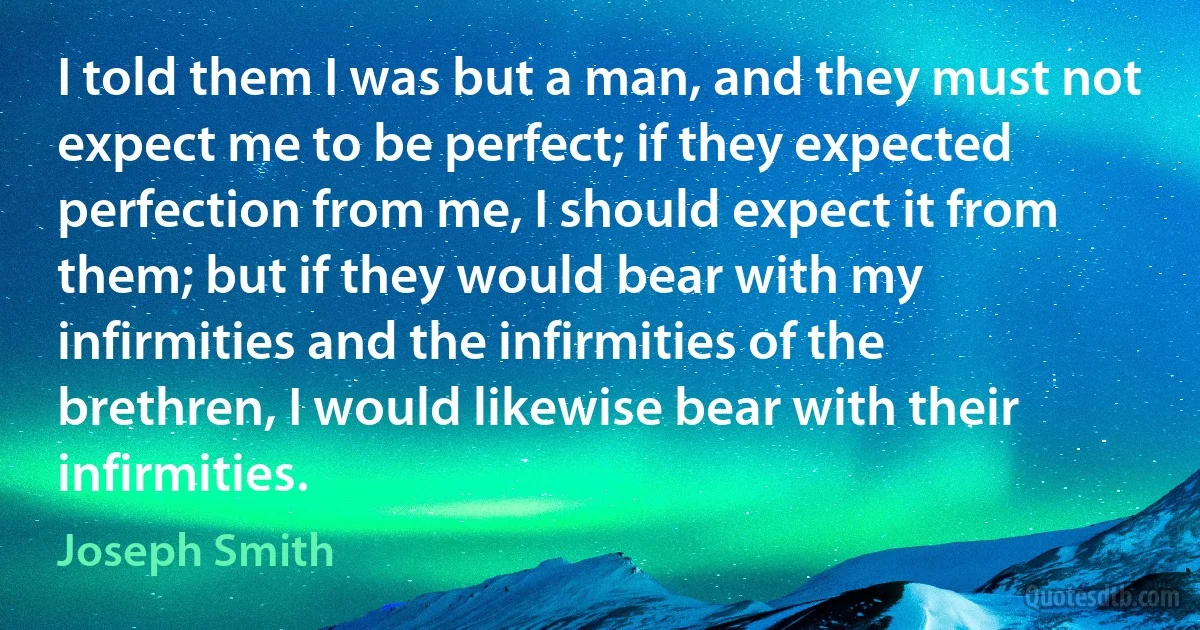 I told them I was but a man, and they must not expect me to be perfect; if they expected perfection from me, I should expect it from them; but if they would bear with my infirmities and the infirmities of the brethren, I would likewise bear with their infirmities. (Joseph Smith)