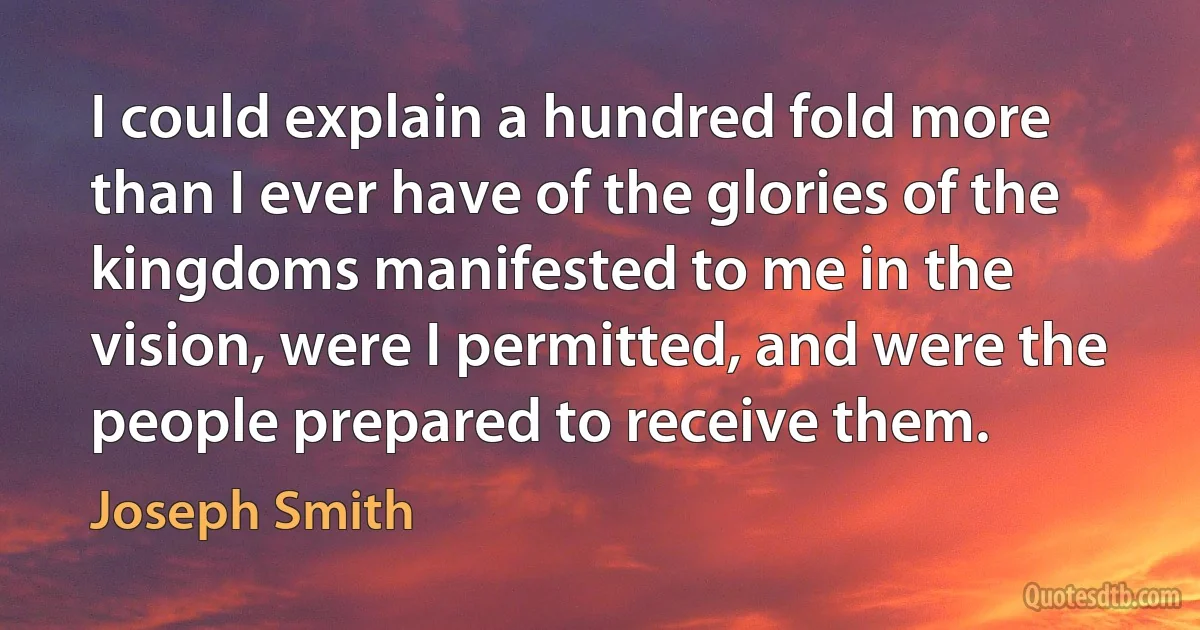 I could explain a hundred fold more than I ever have of the glories of the kingdoms manifested to me in the vision, were I permitted, and were the people prepared to receive them. (Joseph Smith)