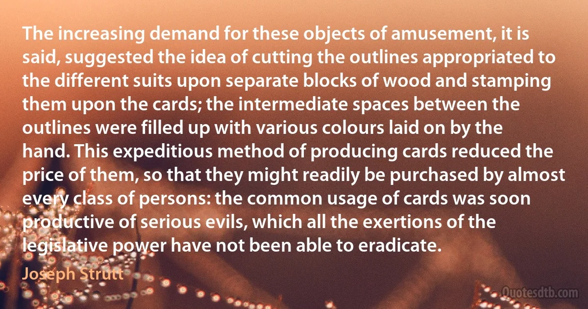 The increasing demand for these objects of amusement, it is said, suggested the idea of cutting the outlines appropriated to the different suits upon separate blocks of wood and stamping them upon the cards; the intermediate spaces between the outlines were filled up with various colours laid on by the hand. This expeditious method of producing cards reduced the price of them, so that they might readily be purchased by almost every class of persons: the common usage of cards was soon productive of serious evils, which all the exertions of the legislative power have not been able to eradicate. (Joseph Strutt)