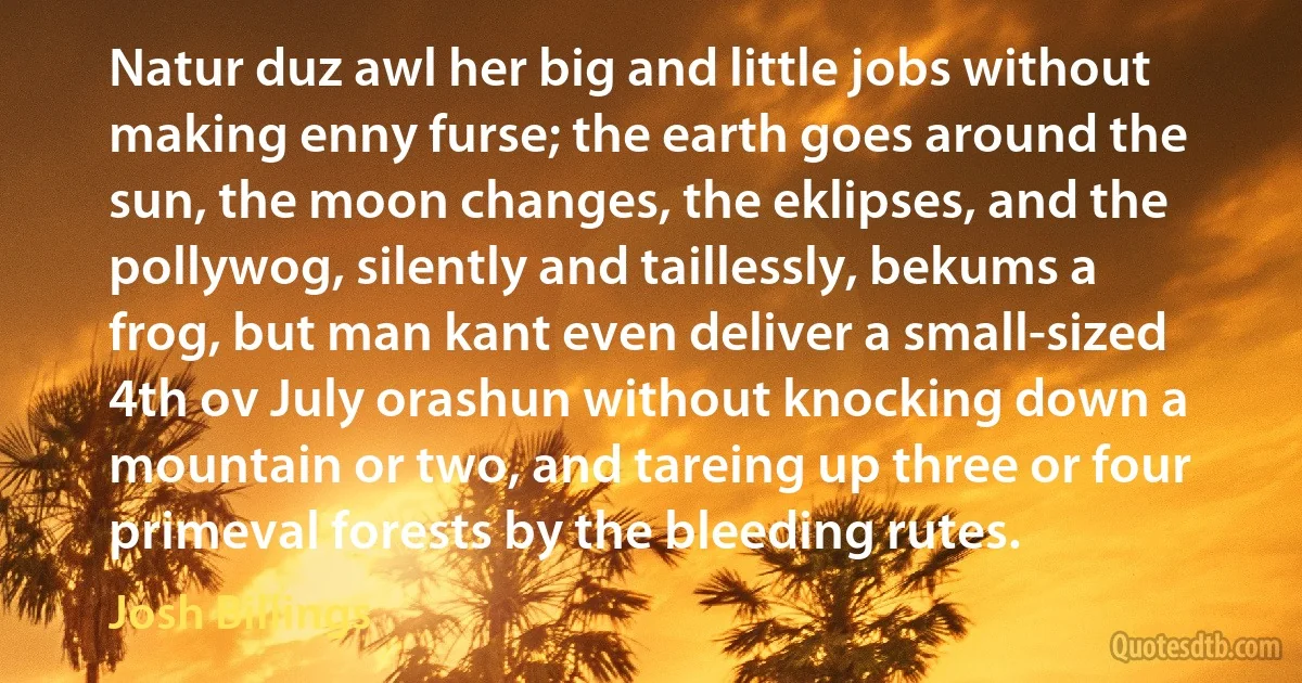 Natur duz awl her big and little jobs without making enny furse; the earth goes around the sun, the moon changes, the eklipses, and the pollywog, silently and taillessly, bekums a frog, but man kant even deliver a small-sized 4th ov July orashun without knocking down a mountain or two, and tareing up three or four primeval forests by the bleeding rutes. (Josh Billings)