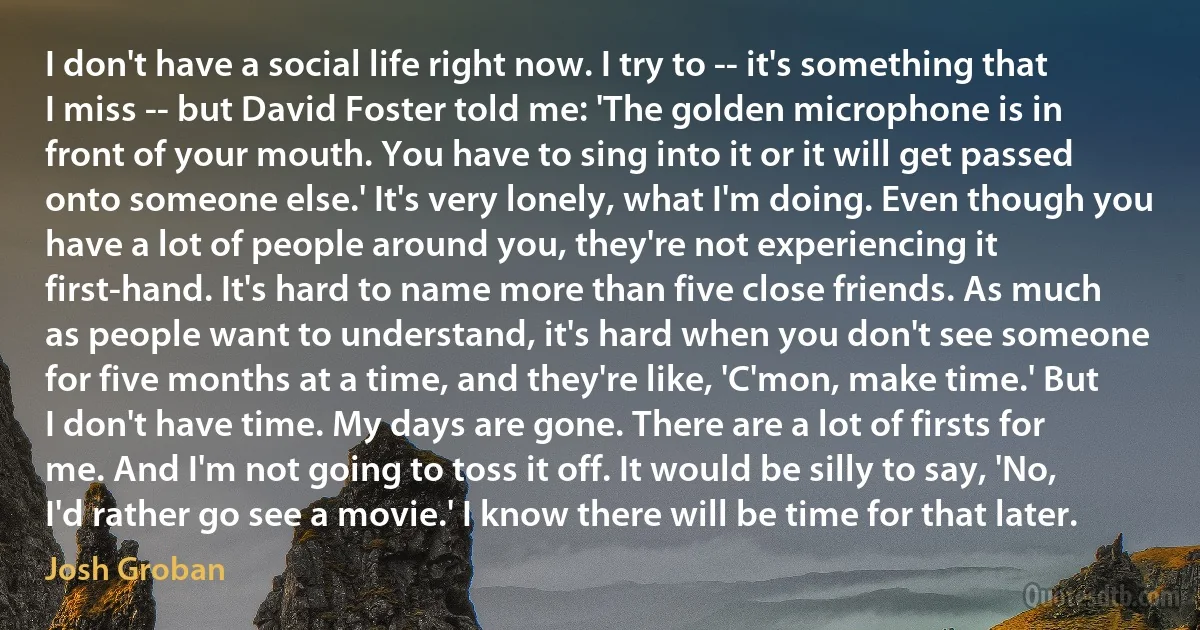 I don't have a social life right now. I try to -- it's something that I miss -- but David Foster told me: 'The golden microphone is in front of your mouth. You have to sing into it or it will get passed onto someone else.' It's very lonely, what I'm doing. Even though you have a lot of people around you, they're not experiencing it first-hand. It's hard to name more than five close friends. As much as people want to understand, it's hard when you don't see someone for five months at a time, and they're like, 'C'mon, make time.' But I don't have time. My days are gone. There are a lot of firsts for me. And I'm not going to toss it off. It would be silly to say, 'No, I'd rather go see a movie.' I know there will be time for that later. (Josh Groban)