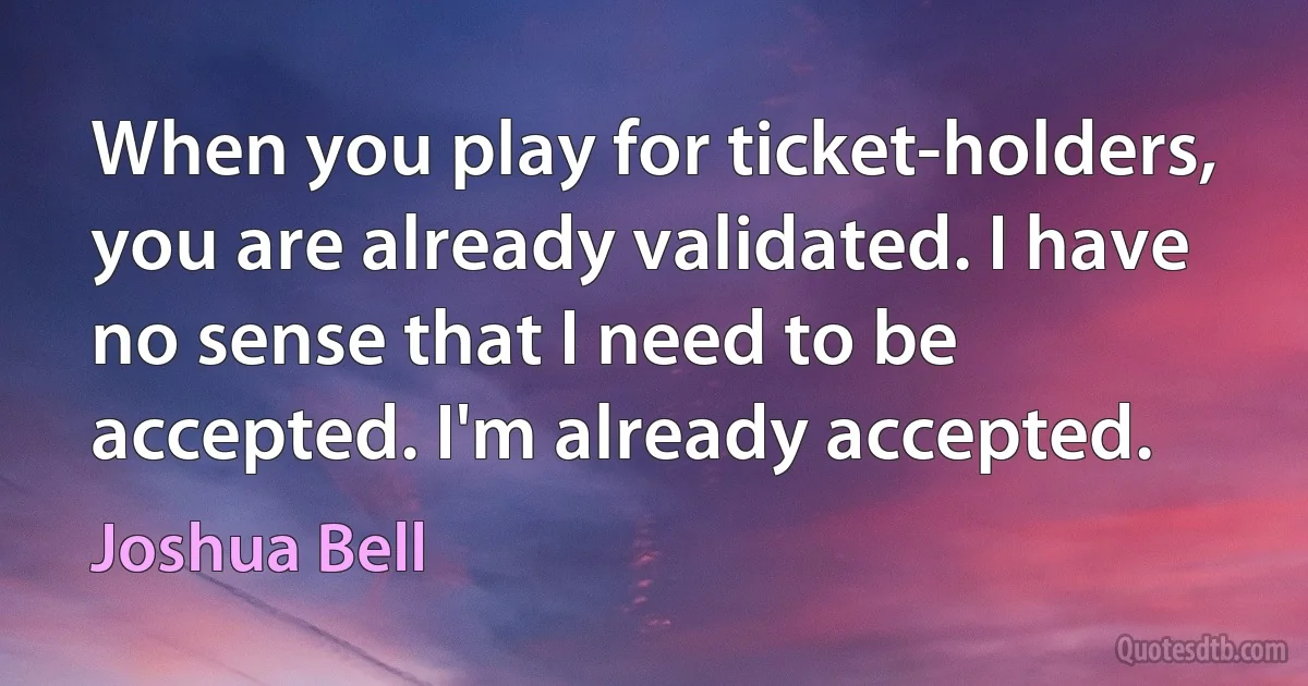 When you play for ticket-holders, you are already validated. I have no sense that I need to be accepted. I'm already accepted. (Joshua Bell)