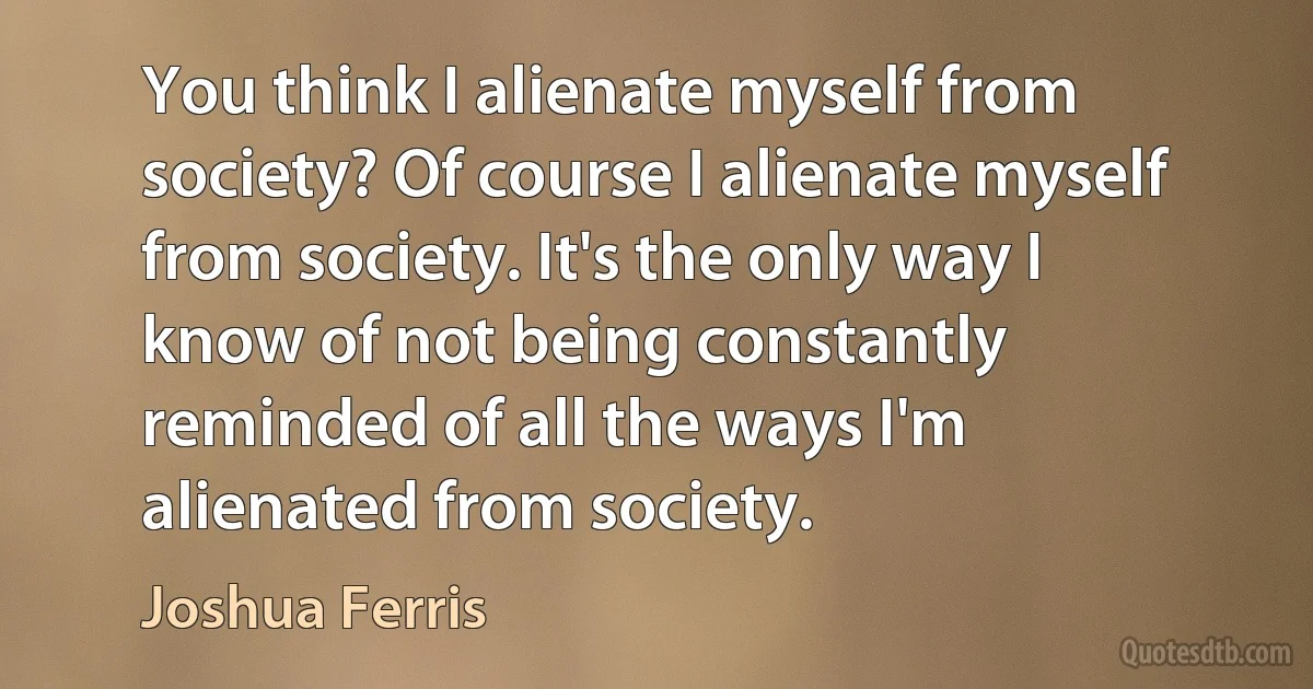 You think I alienate myself from society? Of course I alienate myself from society. It's the only way I know of not being constantly reminded of all the ways I'm alienated from society. (Joshua Ferris)