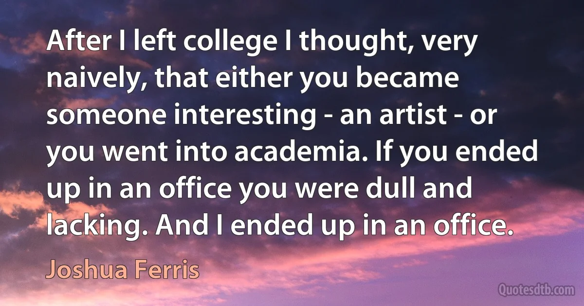 After I left college I thought, very naively, that either you became someone interesting - an artist - or you went into academia. If you ended up in an office you were dull and lacking. And I ended up in an office. (Joshua Ferris)