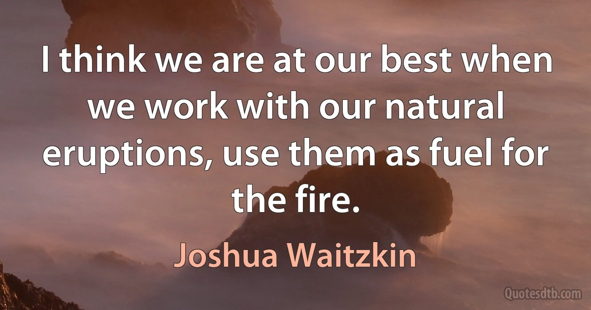 I think we are at our best when we work with our natural eruptions, use them as fuel for the fire. (Joshua Waitzkin)