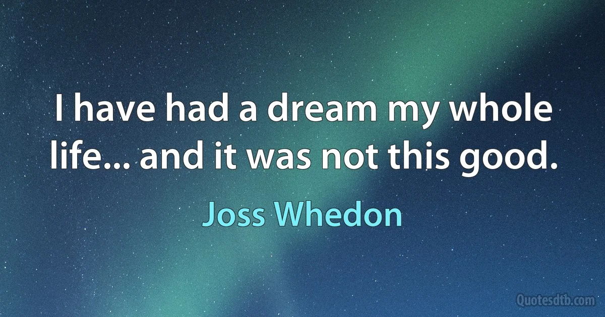 I have had a dream my whole life... and it was not this good. (Joss Whedon)