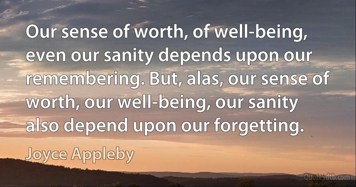 Our sense of worth, of well-being, even our sanity depends upon our remembering. But, alas, our sense of worth, our well-being, our sanity also depend upon our forgetting. (Joyce Appleby)