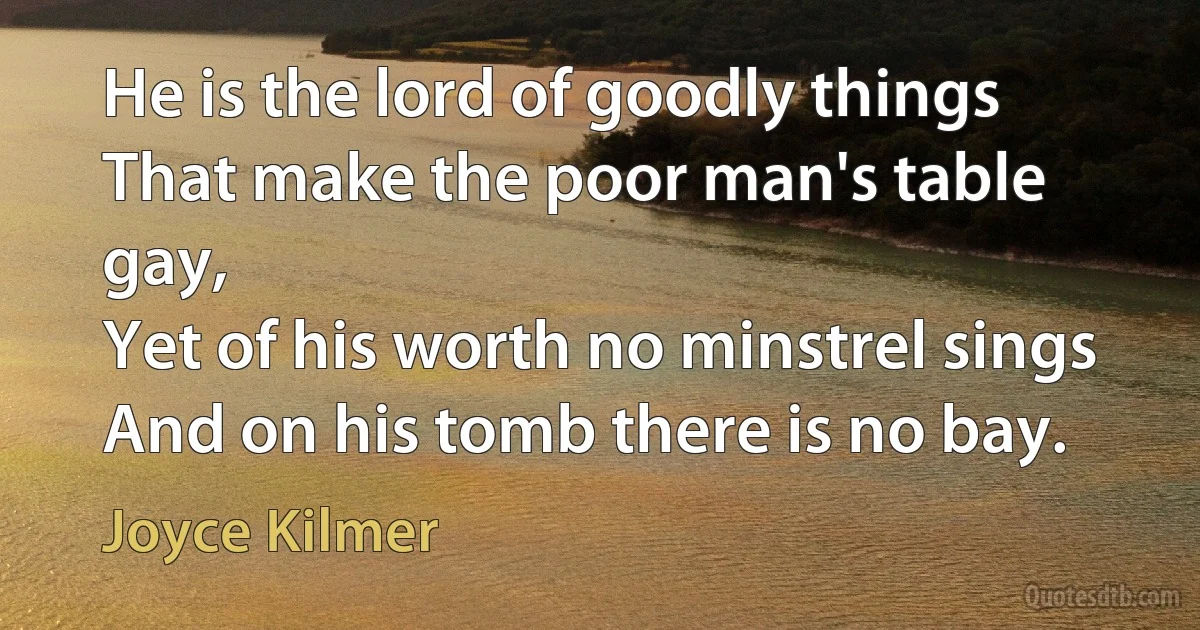 He is the lord of goodly things
That make the poor man's table gay,
Yet of his worth no minstrel sings
And on his tomb there is no bay. (Joyce Kilmer)