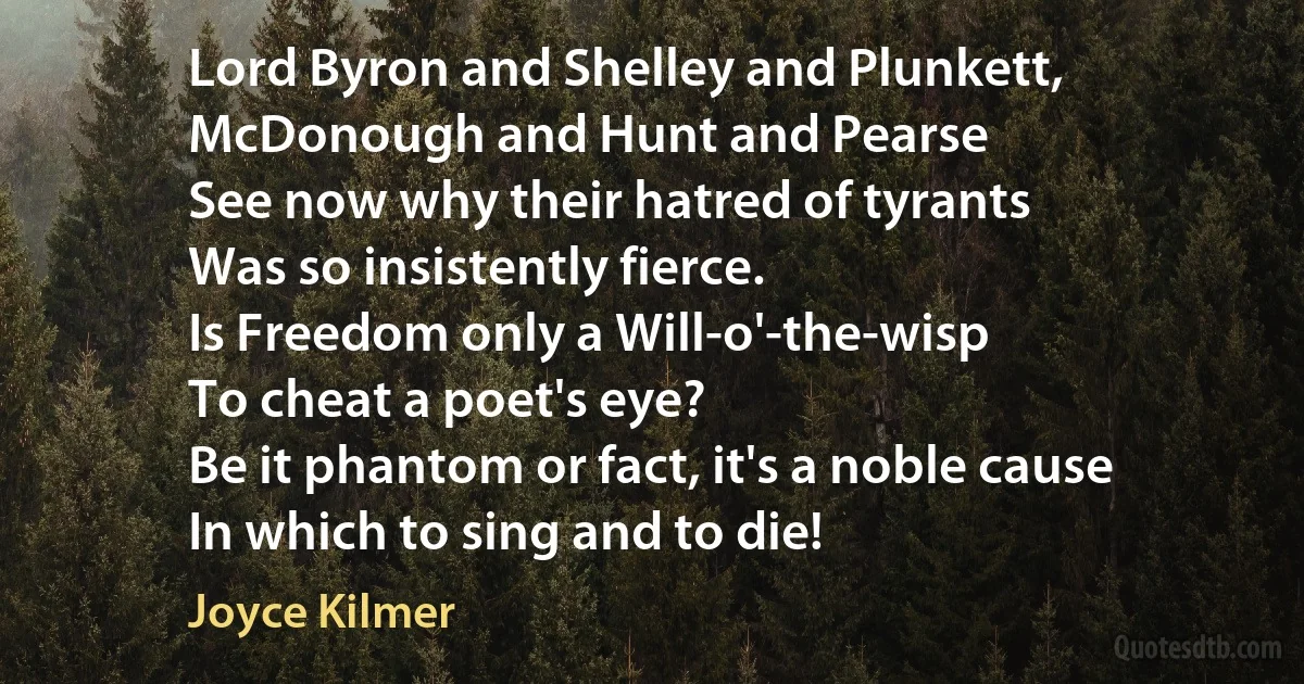 Lord Byron and Shelley and Plunkett,
McDonough and Hunt and Pearse
See now why their hatred of tyrants
Was so insistently fierce.
Is Freedom only a Will-o'-the-wisp
To cheat a poet's eye?
Be it phantom or fact, it's a noble cause
In which to sing and to die! (Joyce Kilmer)