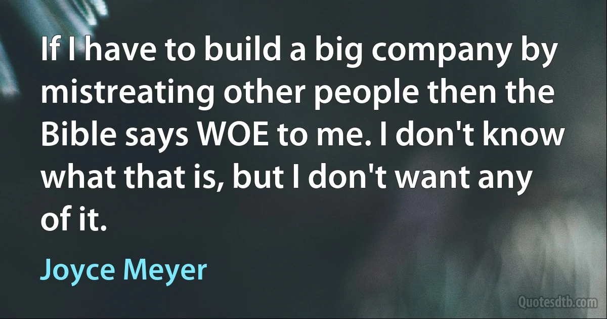 If I have to build a big company by mistreating other people then the Bible says WOE to me. I don't know what that is, but I don't want any of it. (Joyce Meyer)