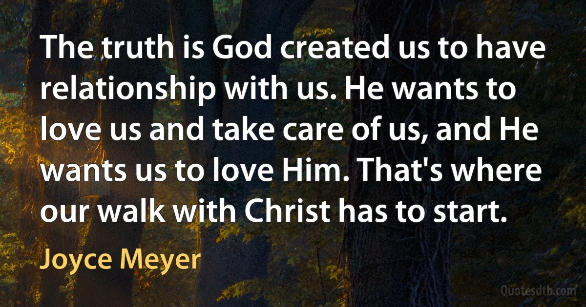 The truth is God created us to have relationship with us. He wants to love us and take care of us, and He wants us to love Him. That's where our walk with Christ has to start. (Joyce Meyer)