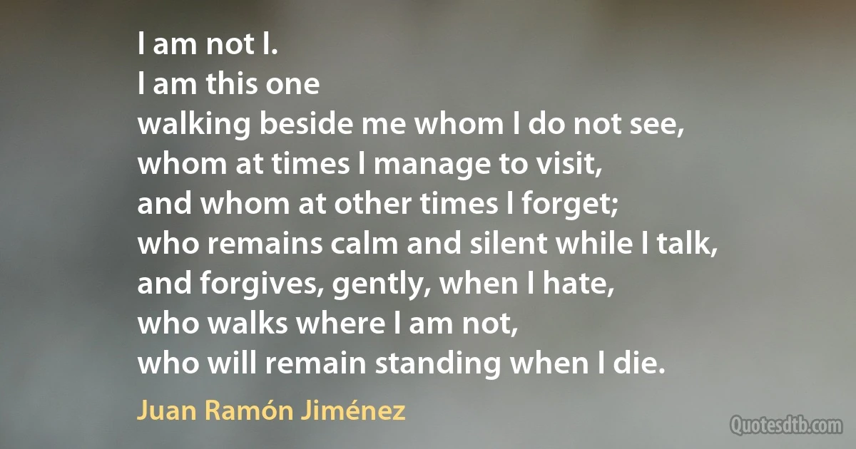 I am not I.
I am this one
walking beside me whom I do not see,
whom at times I manage to visit,
and whom at other times I forget;
who remains calm and silent while I talk,
and forgives, gently, when I hate,
who walks where I am not,
who will remain standing when I die. (Juan Ramón Jiménez)