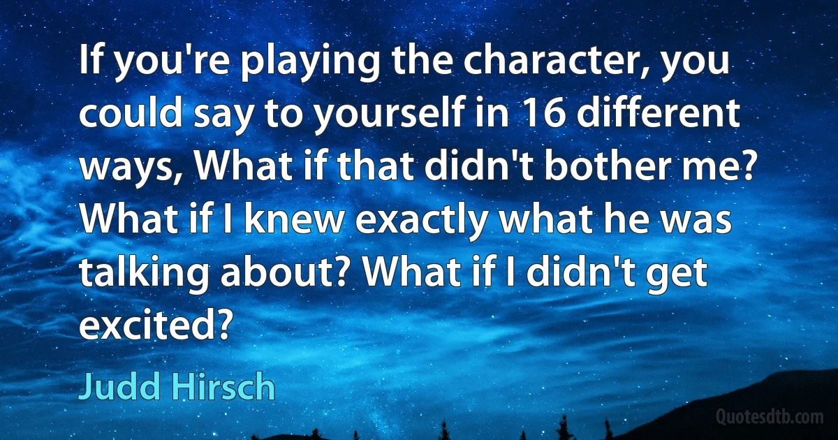 If you're playing the character, you could say to yourself in 16 different ways, What if that didn't bother me? What if I knew exactly what he was talking about? What if I didn't get excited? (Judd Hirsch)