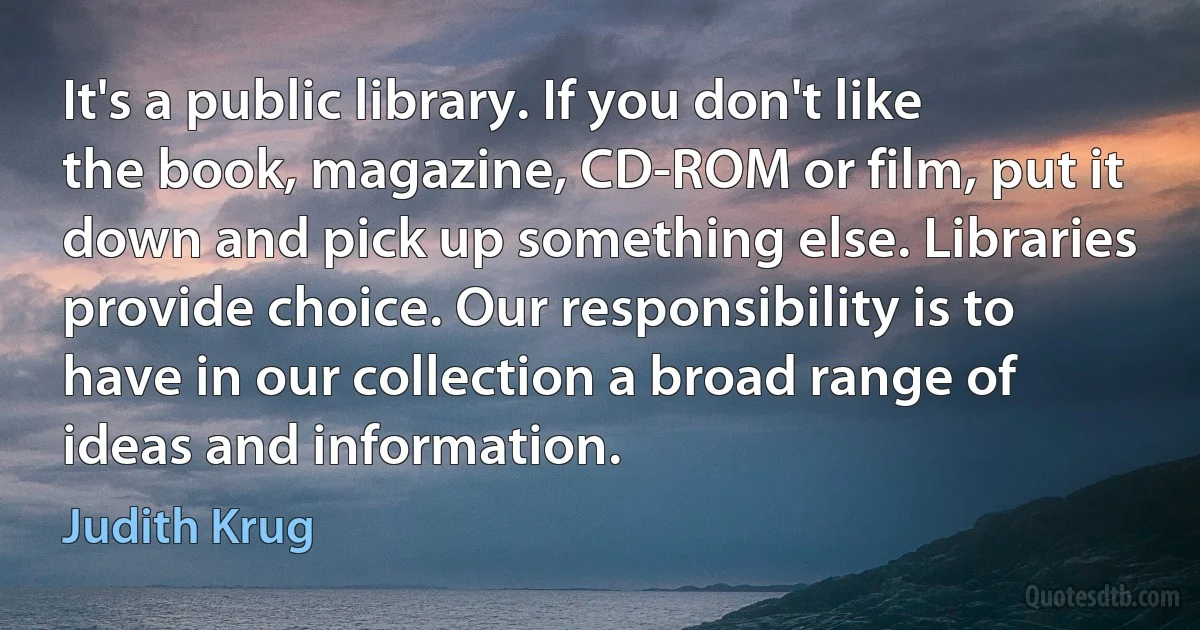 It's a public library. If you don't like the book, magazine, CD-ROM or film, put it down and pick up something else. Libraries provide choice. Our responsibility is to have in our collection a broad range of ideas and information. (Judith Krug)