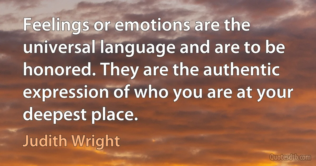 Feelings or emotions are the universal language and are to be honored. They are the authentic expression of who you are at your deepest place. (Judith Wright)