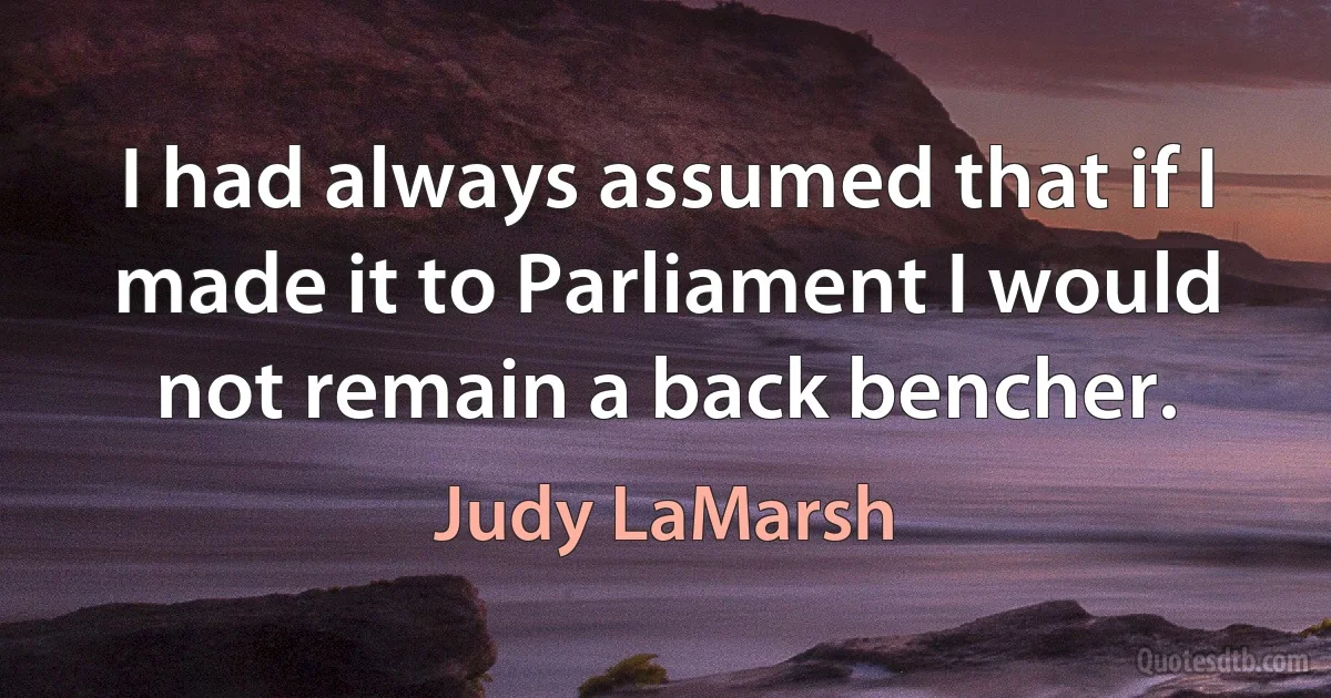 I had always assumed that if I made it to Parliament I would not remain a back bencher. (Judy LaMarsh)