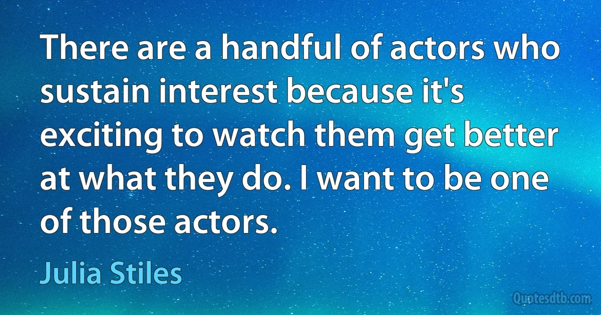 There are a handful of actors who sustain interest because it's exciting to watch them get better at what they do. I want to be one of those actors. (Julia Stiles)