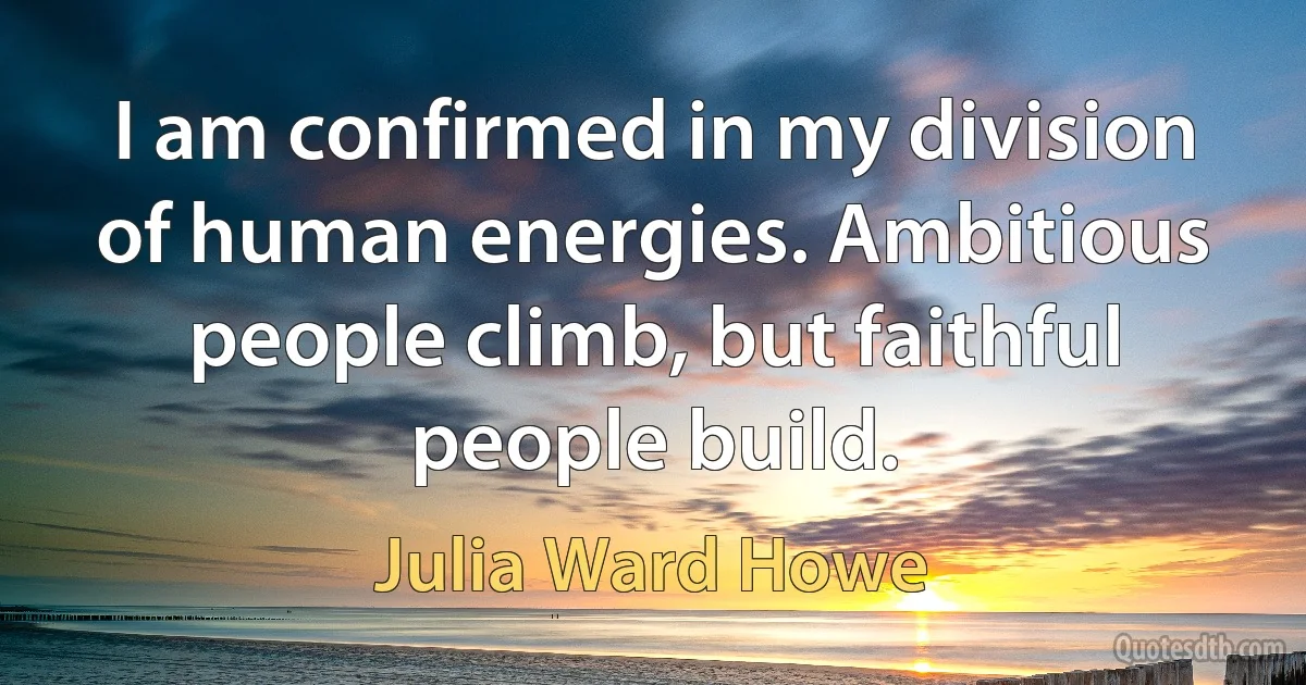 I am confirmed in my division of human energies. Ambitious people climb, but faithful people build. (Julia Ward Howe)