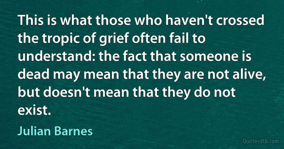 This is what those who haven't crossed the tropic of grief often fail to understand: the fact that someone is dead may mean that they are not alive, but doesn't mean that they do not exist. (Julian Barnes)