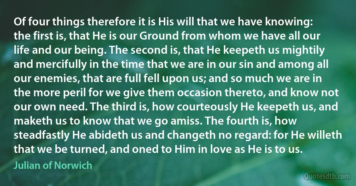 Of four things therefore it is His will that we have knowing: the first is, that He is our Ground from whom we have all our life and our being. The second is, that He keepeth us mightily and mercifully in the time that we are in our sin and among all our enemies, that are full fell upon us; and so much we are in the more peril for we give them occasion thereto, and know not our own need. The third is, how courteously He keepeth us, and maketh us to know that we go amiss. The fourth is, how steadfastly He abideth us and changeth no regard: for He willeth that we be turned, and oned to Him in love as He is to us. (Julian of Norwich)