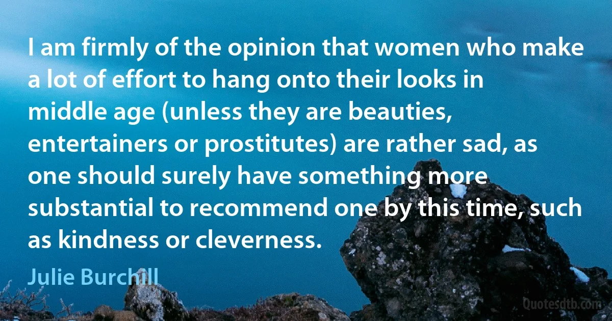 I am firmly of the opinion that women who make a lot of effort to hang onto their looks in middle age (unless they are beauties, entertainers or prostitutes) are rather sad, as one should surely have something more substantial to recommend one by this time, such as kindness or cleverness. (Julie Burchill)