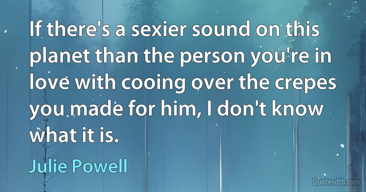 If there's a sexier sound on this planet than the person you're in love with cooing over the crepes you made for him, I don't know what it is. (Julie Powell)