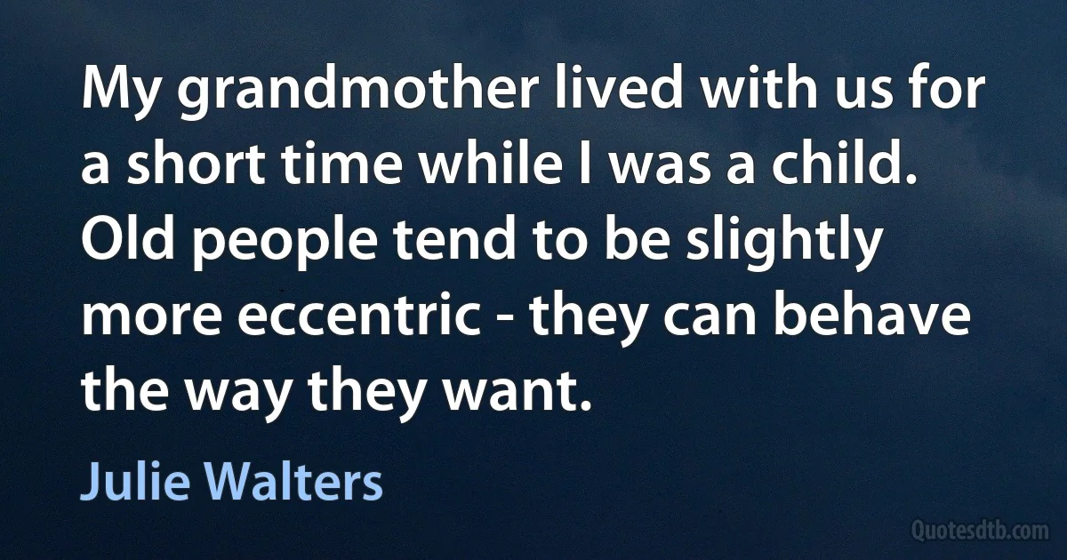 My grandmother lived with us for a short time while I was a child. Old people tend to be slightly more eccentric - they can behave the way they want. (Julie Walters)