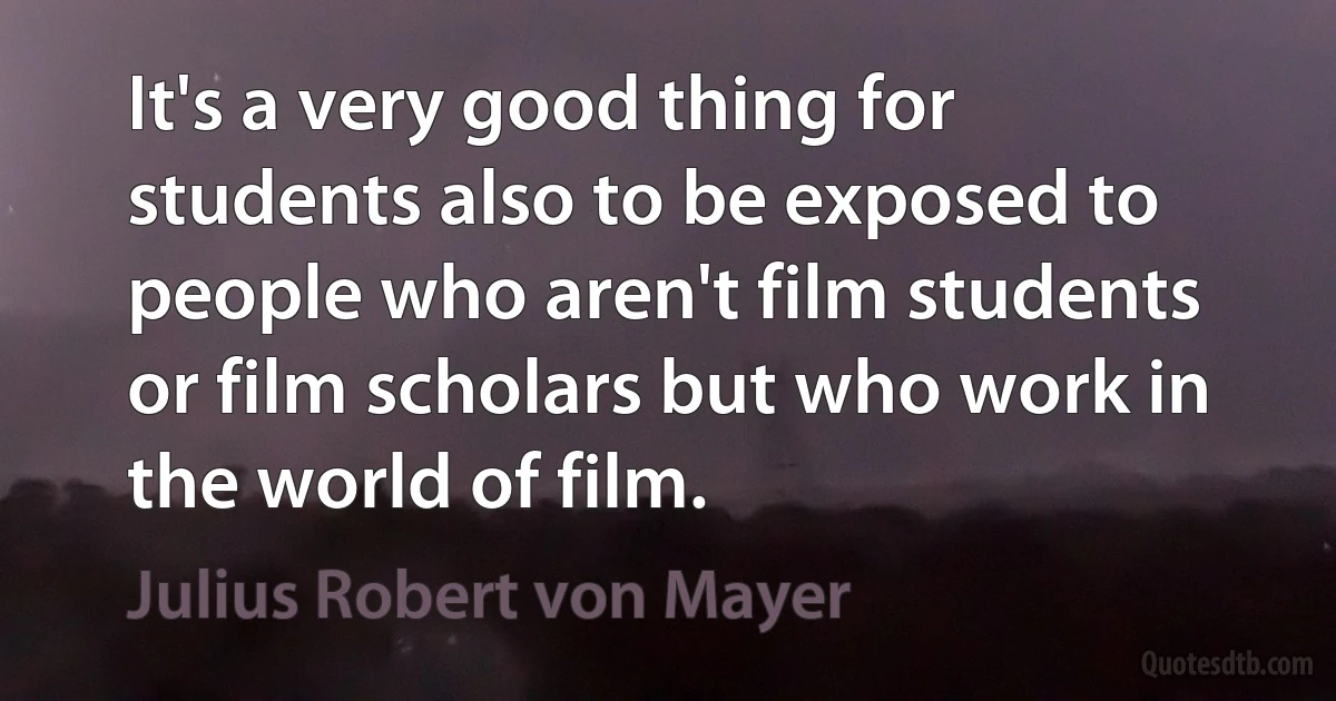 It's a very good thing for students also to be exposed to people who aren't film students or film scholars but who work in the world of film. (Julius Robert von Mayer)