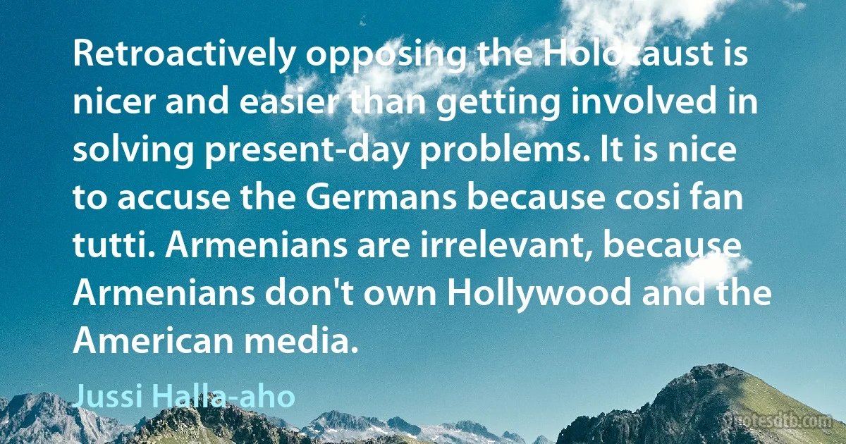 Retroactively opposing the Holocaust is nicer and easier than getting involved in solving present-day problems. It is nice to accuse the Germans because cosi fan tutti. Armenians are irrelevant, because Armenians don't own Hollywood and the American media. (Jussi Halla-aho)