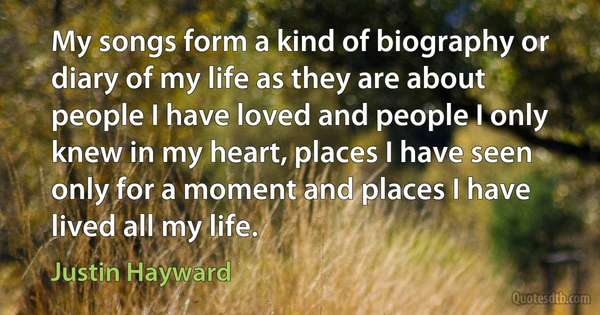 My songs form a kind of biography or diary of my life as they are about people I have loved and people I only knew in my heart, places I have seen only for a moment and places I have lived all my life. (Justin Hayward)