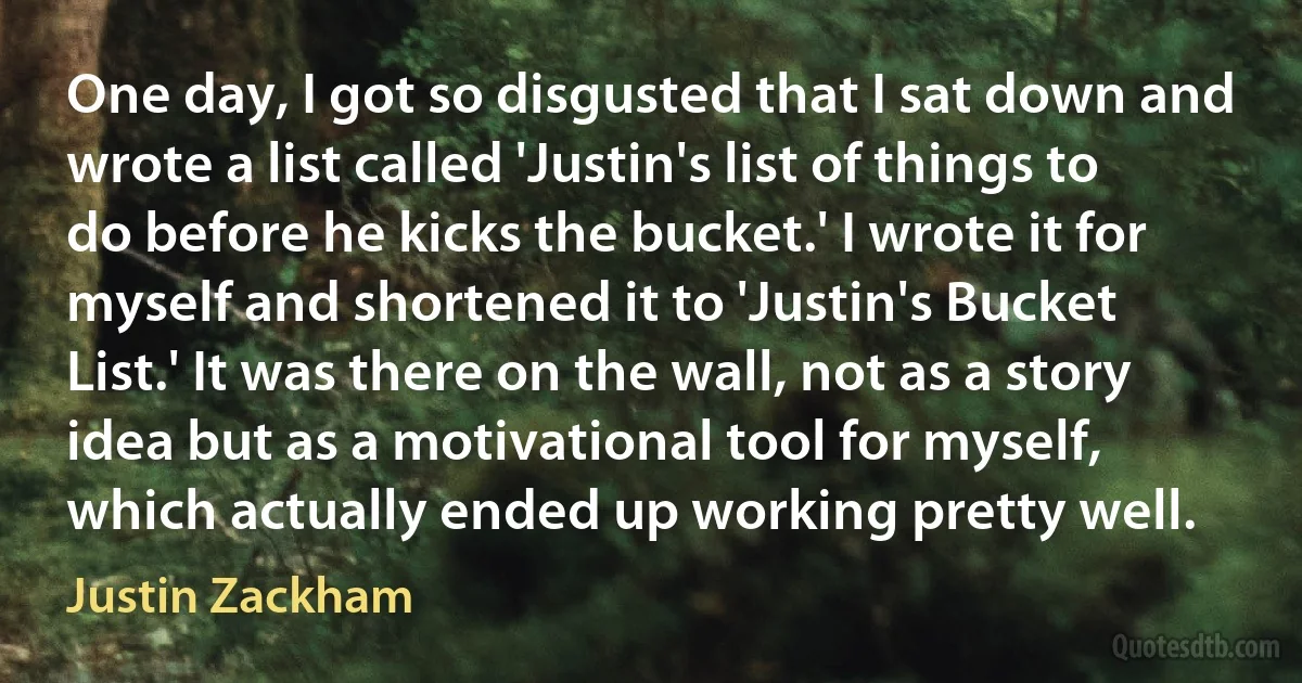 One day, I got so disgusted that I sat down and wrote a list called 'Justin's list of things to do before he kicks the bucket.' I wrote it for myself and shortened it to 'Justin's Bucket List.' It was there on the wall, not as a story idea but as a motivational tool for myself, which actually ended up working pretty well. (Justin Zackham)