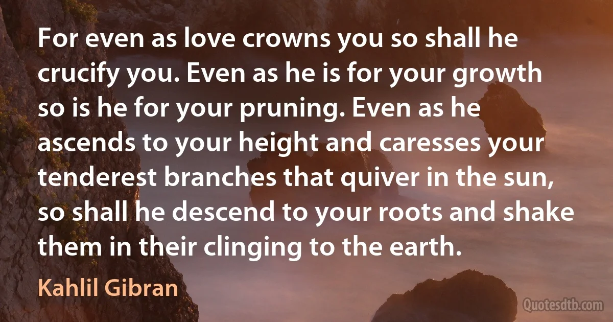 For even as love crowns you so shall he crucify you. Even as he is for your growth so is he for your pruning. Even as he ascends to your height and caresses your tenderest branches that quiver in the sun, so shall he descend to your roots and shake them in their clinging to the earth. (Kahlil Gibran)