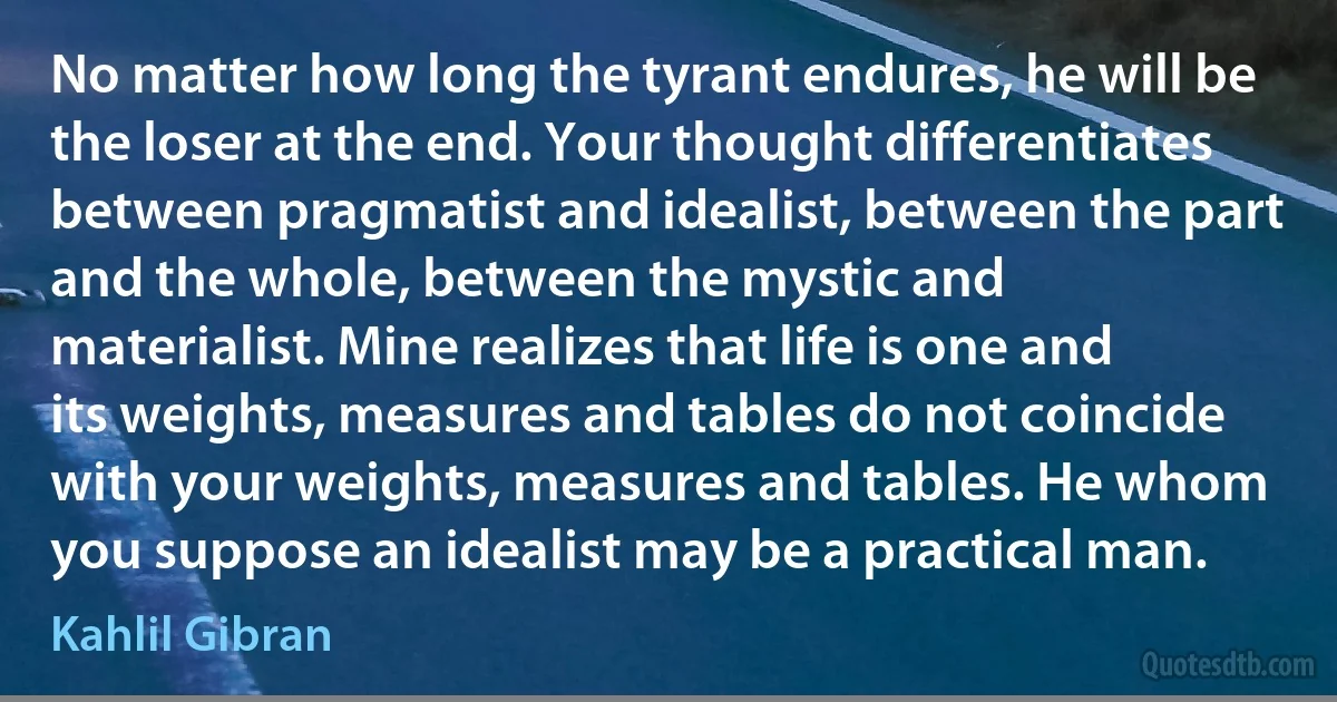 No matter how long the tyrant endures, he will be the loser at the end. Your thought differentiates between pragmatist and idealist, between the part and the whole, between the mystic and materialist. Mine realizes that life is one and its weights, measures and tables do not coincide with your weights, measures and tables. He whom you suppose an idealist may be a practical man. (Kahlil Gibran)